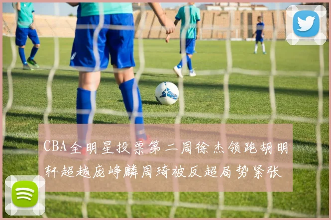 CBA全明星投票第二周徐杰领跑胡明轩超越庞峥麟周琦被反超局势紧张