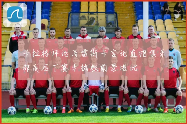 卡拉格评论马雷斯卡言论直指俱乐部高层下赛季执教前景堪忧
