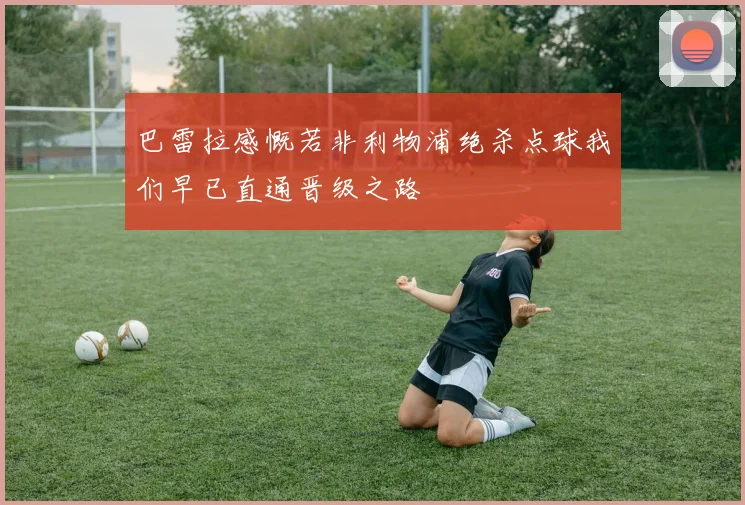 巴雷拉感慨若非利物浦绝杀点球我们早已直通晋级之路