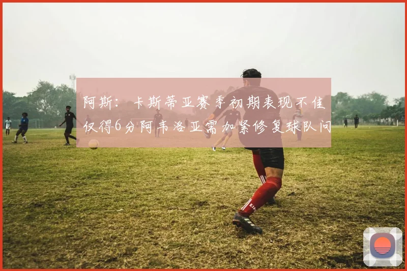 阿斯：卡斯蒂亚赛季初期表现不佳仅得6分阿韦洛亚需加紧修复球队问题