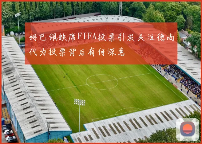 姆巴佩缺席FIFA投票引发关注德尚代为投票背后有何深意
