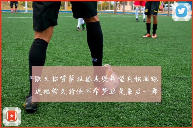 欧文称赞萨拉赫表现希望利物浦球迷继续支持他不希望这是最后一舞