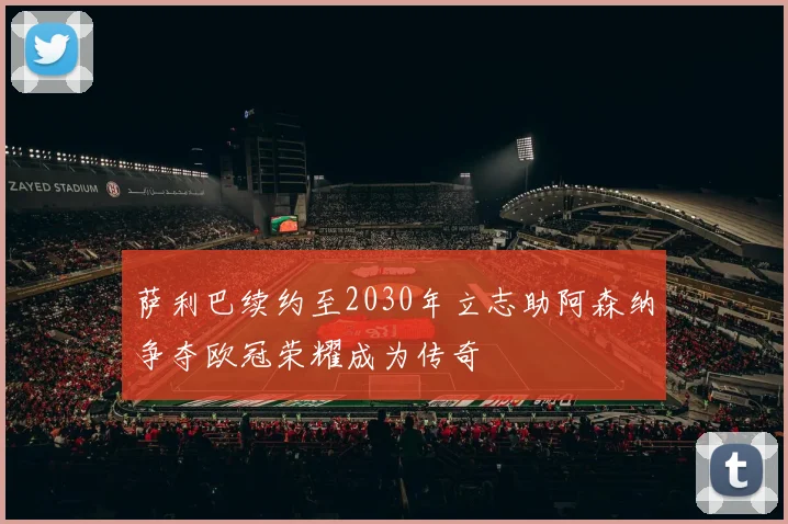 萨利巴续约至2030年立志助阿森纳争夺欧冠荣耀成为传奇