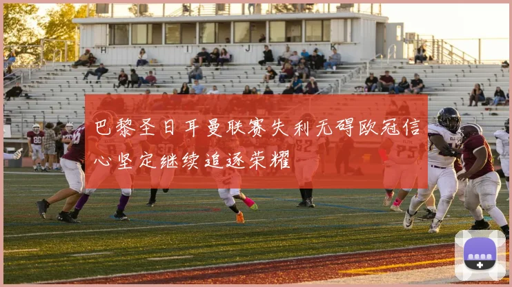 巴黎圣日耳曼联赛失利无碍欧冠信心坚定继续追逐荣耀