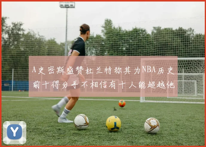 A史密斯盛赞杜兰特称其为NBA历史前十得分手不相信有十人能超越他