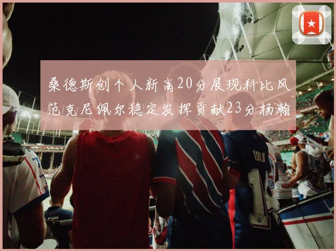 桑德斯创个人新高20分展现科比风范克尼佩尔稳定发挥贡献23分杨瀚森短短2分钟斩获4分