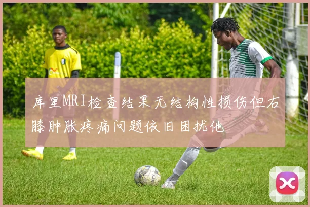 库里MRI检查结果无结构性损伤但右膝肿胀疼痛问题依旧困扰他