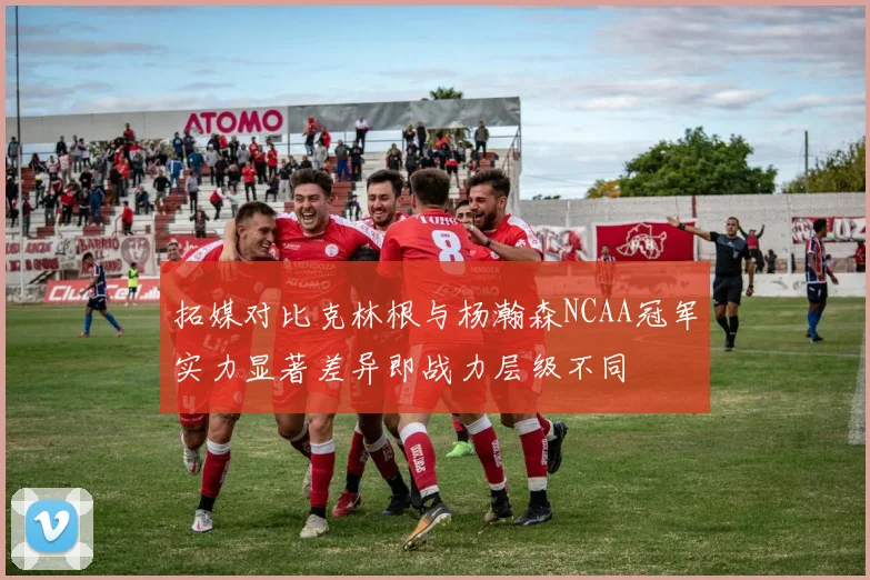 拓媒对比克林根与杨瀚森NCAA冠军实力显著差异即战力层级不同