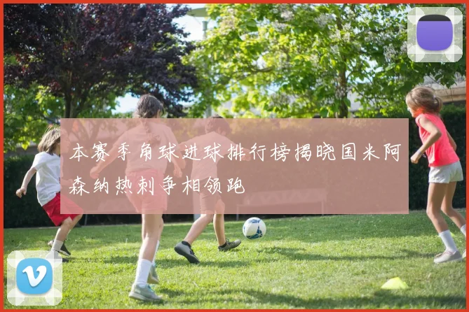 本赛季角球进球排行榜揭晓国米阿森纳热刺争相领跑