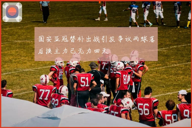 国安亚冠替补出战引发争议两球落后换主力已无力回天