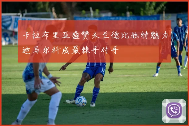 卡拉布里亚盛赞米兰德比独特魅力迪马尔科成最棘手对手