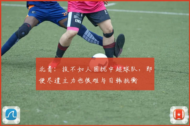 北青：技不如人困扰中超球队，即便尽遣主力也很难与日韩抗衡