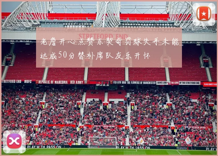 老詹开心点赞东契奇罚球失手未能达成50分替补席队友乐开怀