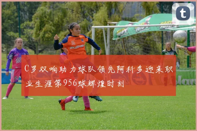 C罗双响助力球队领先阿科多迎来职业生涯第956球辉煌时刻