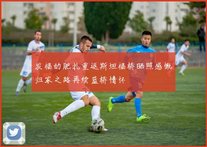 发福的肥扎重返斯坦福桥晒照感慨归家之路再续蓝桥情怀