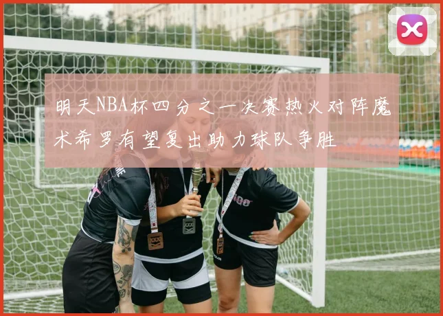 明天NBA杯四分之一决赛热火对阵魔术希罗有望复出助力球队争胜