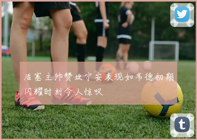 活塞主帅赞坎宁安表现如韦德初期闪耀时刻令人惊叹