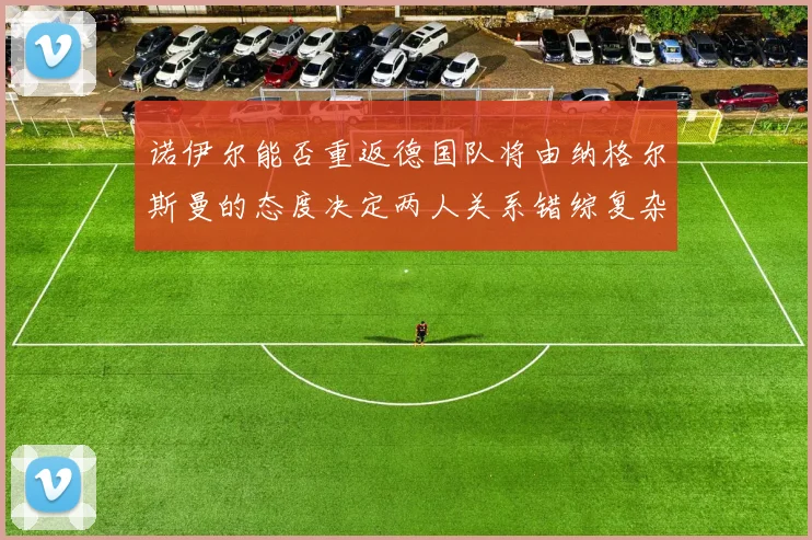 诺伊尔能否重返德国队将由纳格尔斯曼的态度决定两人关系错综复杂