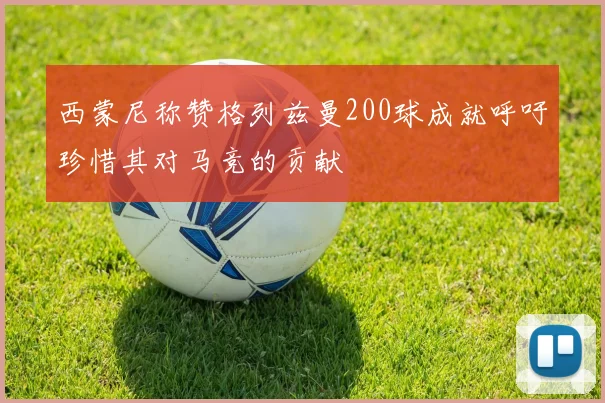 西蒙尼称赞格列兹曼200球成就呼吁珍惜其对马竞的贡献
