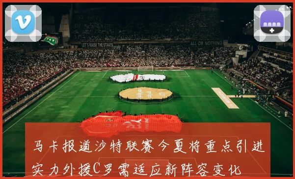 马卡报道沙特联赛今夏将重点引进实力外援C罗需适应新阵容变化