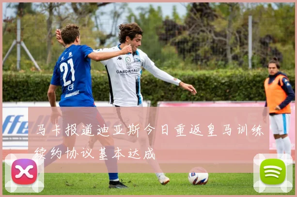 马卡报道迪亚斯今日重返皇马训练续约协议基本达成