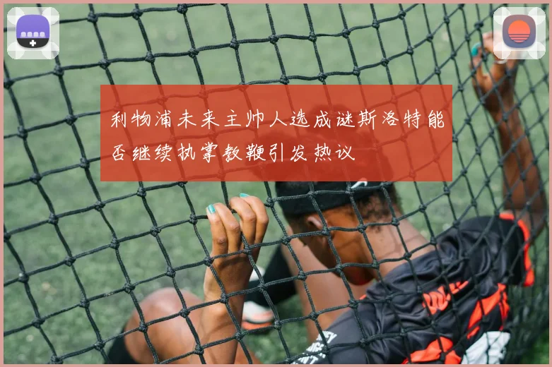 利物浦未来主帅人选成谜斯洛特能否继续执掌教鞭引发热议