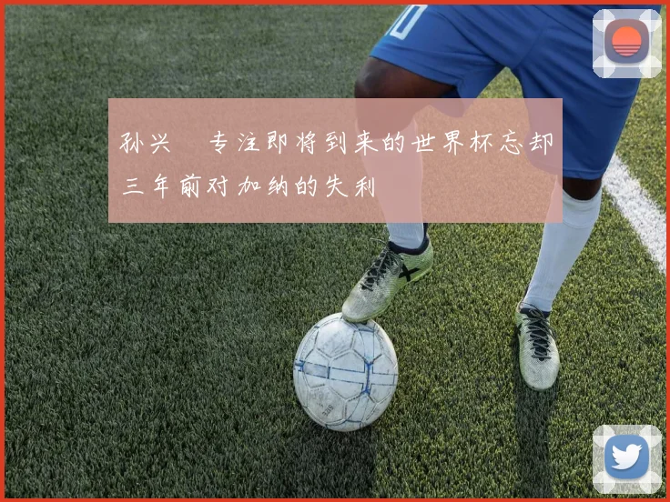 孙兴慜专注即将到来的世界杯忘却三年前对加纳的失利