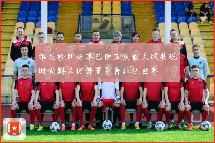 维尼修斯分享巴伊亚度假美照展现时尚魅力仿佛置身普拉达世界