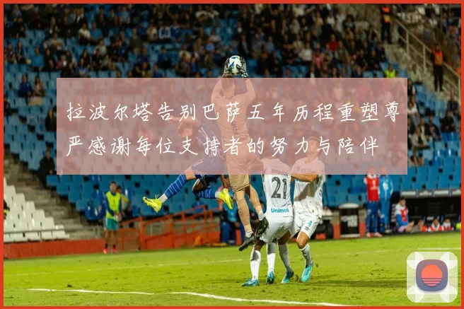 拉波尔塔告别巴萨五年历程重塑尊严感谢每位支持者的努力与陪伴