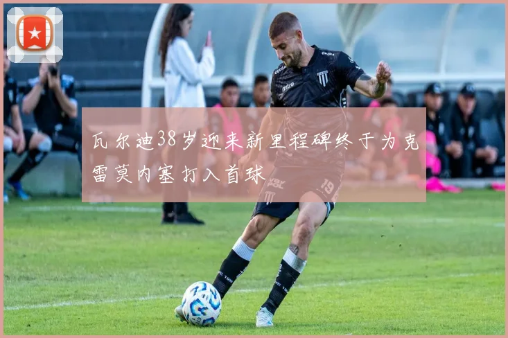 瓦尔迪38岁迎来新里程碑终于为克雷莫内塞打入首球