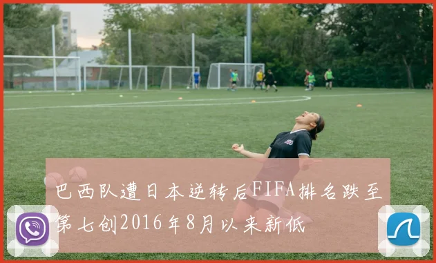 巴西队遭日本逆转后FIFA排名跌至第七创2016年8月以来新低
