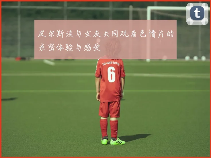 皮尔斯谈与女友共同观看色情片的亲密体验与感受