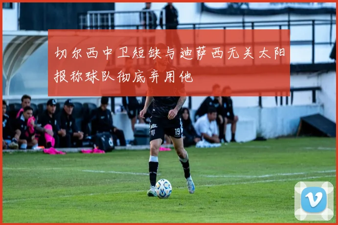 切尔西中卫短缺与迪萨西无关太阳报称球队彻底弃用他